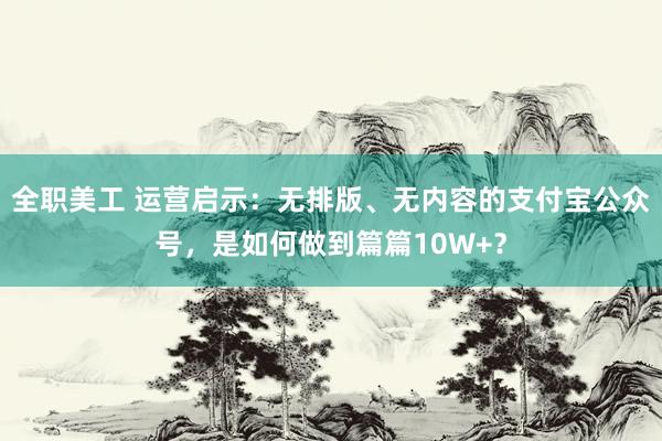 全职美工 运营启示：无排版、无内容的支付宝公众号，是如何做到篇篇10W+？