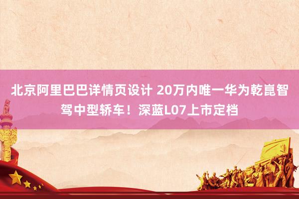 北京阿里巴巴详情页设计 20万内唯一华为乾崑智驾中型轿车！深蓝L07上市定档