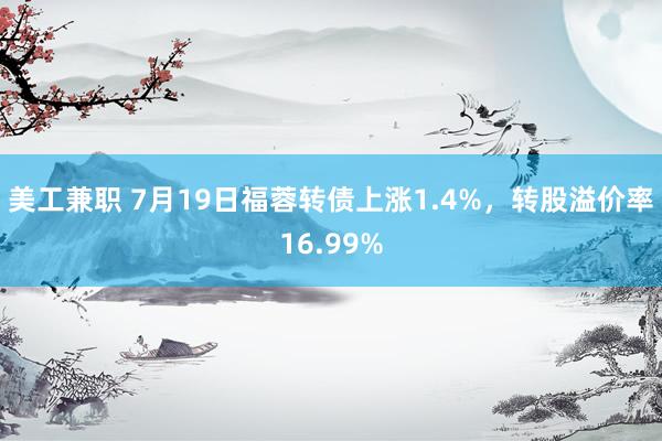 美工兼职 7月19日福蓉转债上涨1.4%，转股溢价率16.99%