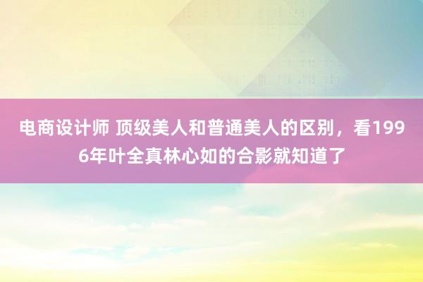 电商设计师 顶级美人和普通美人的区别，看1996年叶全真林心如的合影就知道了