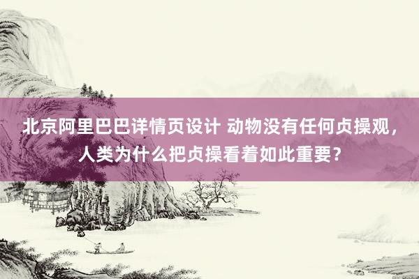 北京阿里巴巴详情页设计 动物没有任何贞操观，人类为什么把贞操看着如此重要？