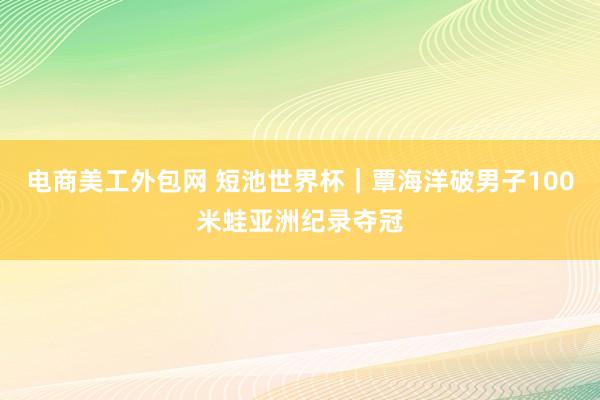 电商美工外包网 短池世界杯｜覃海洋破男子100米蛙亚洲纪录夺冠