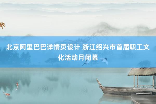 北京阿里巴巴详情页设计 浙江绍兴市首届职工文化活动月闭幕