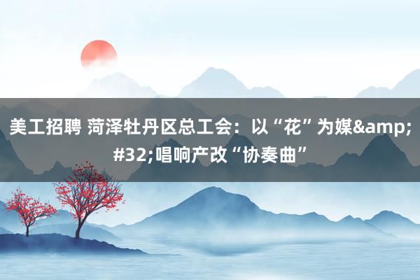 美工招聘 菏泽牡丹区总工会：以“花”为媒&#32;唱响产改“协奏曲”