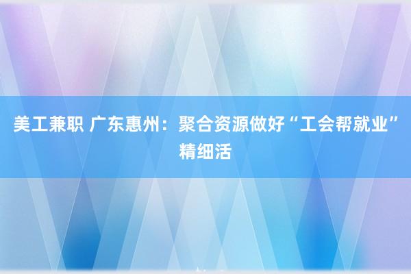 美工兼职 广东惠州：聚合资源做好“工会帮就业”精细活