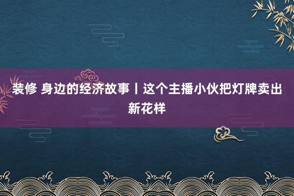 装修 身边的经济故事丨这个主播小伙把灯牌卖出新花样